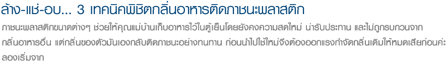 ล้าง-แช่-อบ... 3 เทคนิคพิชิตกลิ่นอาหารติดภาชนะพลาสติก ภาชนะพลาสติกขนาดต่างๆ ช่วยให้คุณแม่บ้านเก็บอาหารไว้ในตู้เย็นโดยยังคงความสดใหม่ น่ารับประทาน และไม่ถูกรบกวนจาก
กลิ่นอาหารอื่น แต่กลิ่นของตัวมันเองกลับติดภาชนะอย่างทนทาน ก่อนนำไปใช้ใหม่จึงต้องออกแรงกำจัดกลิ่นเดิมให้หมดเสียก่อนค่ะ
ลองเริ่มจาก