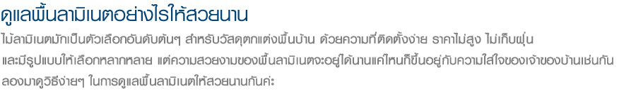 ดูแลพื้นลามิเนตอย่างไรให้สวยนาน ไม้ลามิเนตมักเป็นตัวเลือกอันดับต้นๆ สำหรับวัสดุตกแต่งพื้นบ้าน ด้วยความที่ติดตั้งง่าย ราคาไม่สูง ไม่เก็บฝุ่น
และมีรูปแบบให้เลือกหลากหลาย แต่ความสวยงามของพื้นลามิเนตจะอยู่ได้นานแค่ไหนก็ขึ้นอยู่กับความใส่ใจของเจ้าของบ้านเช่นกัน
ลองมาดูวิธีง่ายๆ ในการดูแลพื้นลามิเนตให้สวยนานกันค่ะ